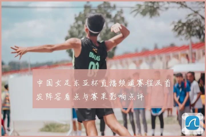 中国女足东亚杯直播频道赛程及首发阵容看点与赛果影响点评