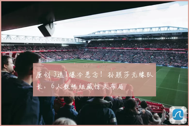 原创 3选1爆冷悬念！孙颖莎无缘队长，6人教练组藏惊天布局