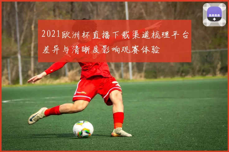 2021欧洲杯直播下载渠道梳理平台差异与清晰度影响观赛体验