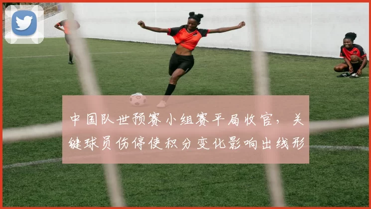 中国队世预赛小组赛平局收官，关键球员伤停使积分变化影响出线形势