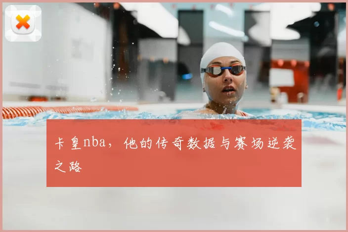 卡皇nba，他的传奇数据与赛场逆袭之路