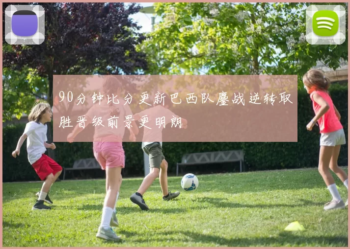 90分钟比分更新巴西队鏖战逆转取胜晋级前景更明朗